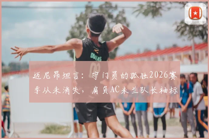 迈尼昂坦言:守门员的孤独2026赛季从未消失,肩负AC米兰队长袖标是至高的责任与荣耀