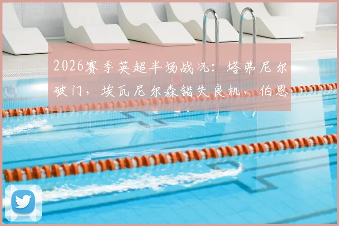 2026赛季英超半场战况：塔弗尼尔破门，埃瓦尼尔森错失良机，伯恩茅斯客场一球领先纽卡斯尔，半场比分定格0-1，赛后分析与关键数据
