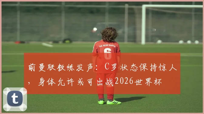 前曼联教练发声：C罗状态保持惊人，身体允许或可出战2026世界杯