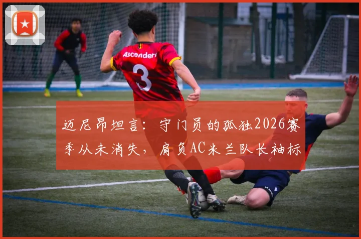 迈尼昂坦言：守门员的孤独2026赛季从未消失，肩负AC米兰队长袖标是至高的责任与荣耀