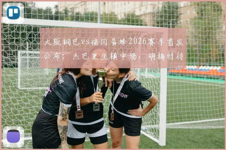 大阪钢巴vs福冈黄蜂2026赛季首发公布：杰巴里坐镇中场，胡梅特待命替补席，附双方历史战绩与观赛指南