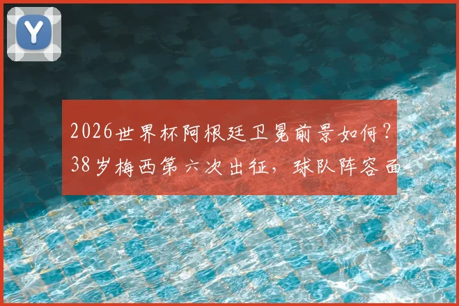 2026世界杯阿根廷卫冕前景如何？38岁梅西第六次出征，球队阵容面临哪些关键挑战