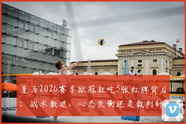 皇马2026赛季欧冠狂吃5张红牌背后：战术激进、心态失衡还是裁判针对？深度剖析对淘汰赛的影响