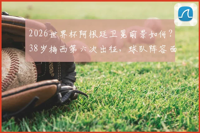 2026世界杯阿根廷卫冕前景如何？38岁梅西第六次出征，球队阵容面临哪些关键挑战