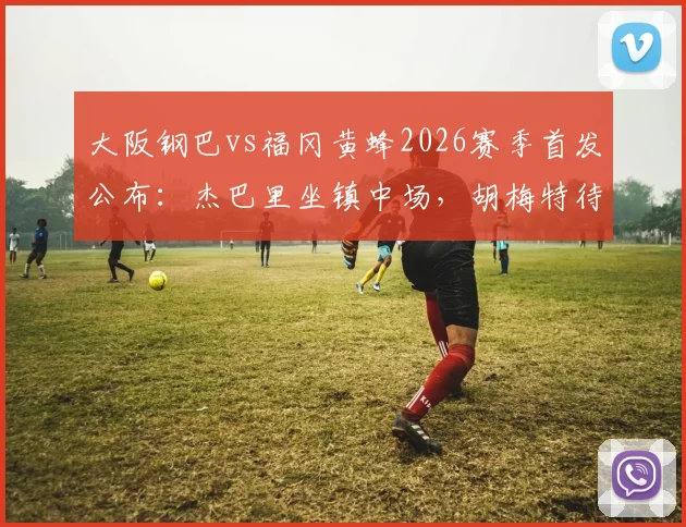 大阪钢巴vs福冈黄蜂2026赛季首发公布:杰巴里坐镇中场,胡梅特待命替补席,附双方历史战绩与观赛指南