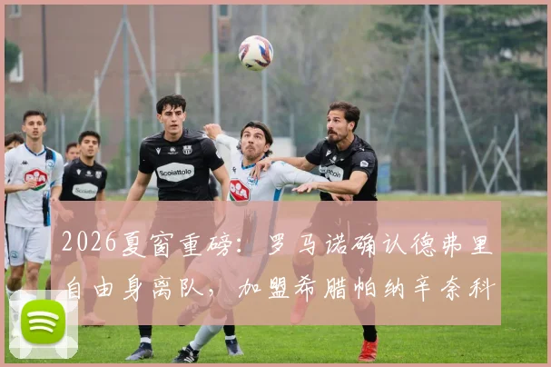 2026夏窗重磅：罗马诺确认德弗里自由身离队，加盟希腊帕纳辛奈科斯年薪与合同年限曝光