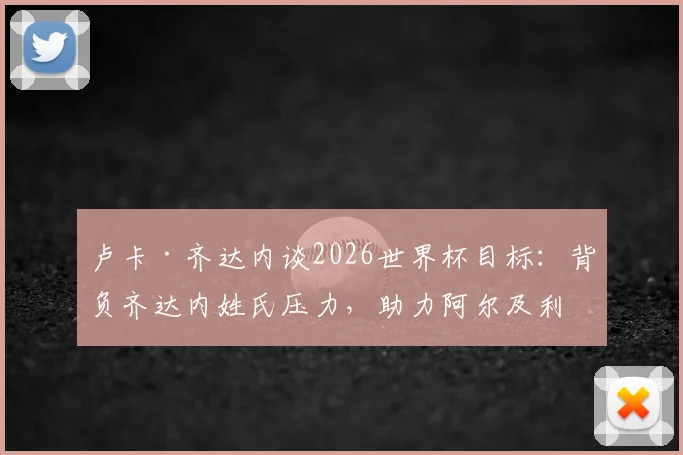 卢卡·齐达内谈2026世界杯目标：背负齐达内姓氏压力，助力阿尔及利亚冲击小组出线