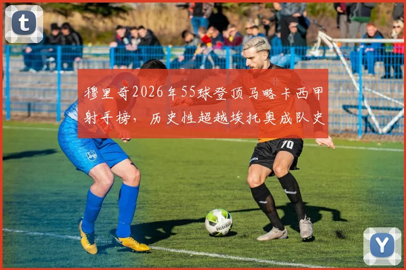 穆里奇2026年55球登顶马略卡西甲射手榜,历史性超越埃托奥成队史第一,解读其战术地位与进球分布