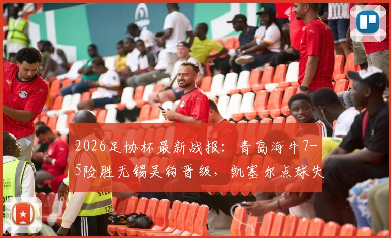 2026足协杯最新战报:青岛海牛7-5险胜无锡吴钩晋级,凯塞尔点球失误成转折,精彩进球回放