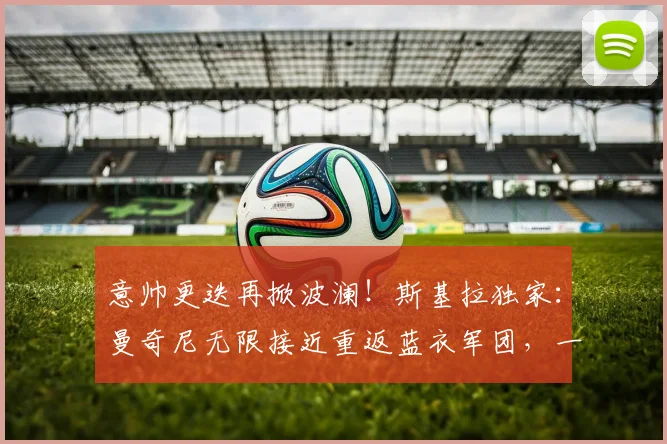 意帅更迭再掀波澜！斯基拉独家：曼奇尼无限接近重返蓝衣军团，一份长达数年的新合约