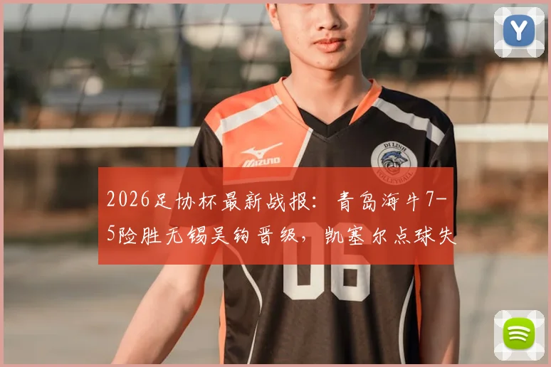 2026足协杯最新战报：青岛海牛7-5险胜无锡吴钩晋级，凯塞尔点球失误成转折，精彩进球回放