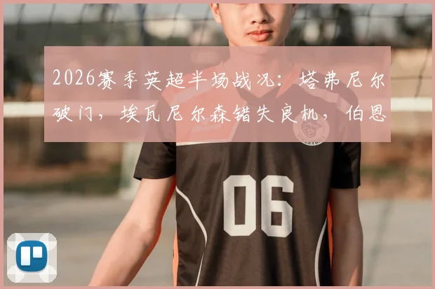 2026赛季英超半场战况:塔弗尼尔破门,埃瓦尼尔森错失良机,伯恩茅斯客场一球领先纽卡斯尔,半场比分定格0-1,赛后分析与关键数据