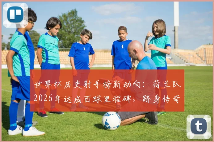 世界杯历史射手榜新动向:荷兰队2026年达成百球里程碑,跻身传奇八强之列