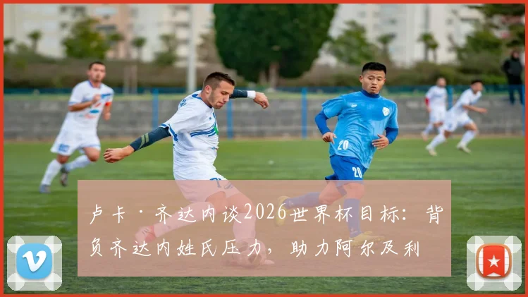 卢卡·齐达内谈2026世界杯目标:背负齐达内姓氏压力,助力阿尔及利亚冲击小组出线