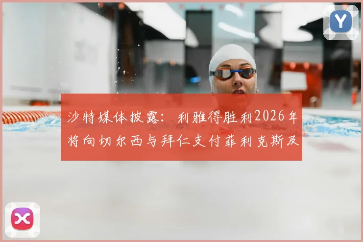 沙特媒体披露:利雅得胜利2026年将向切尔西与拜仁支付菲利克斯及科曼浮动转会奖金