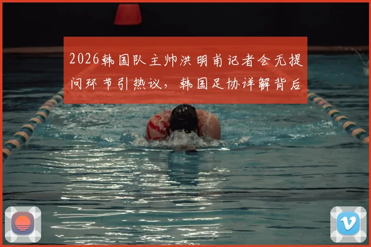 2026韩国队主帅洪明甫记者会无提问环节引热议，韩国足协详解背后考量与担忧