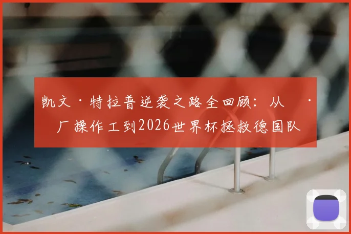 凯文·特拉普逆袭之路全回顾:从工厂操作工到2026世界杯拯救德国队,九年坚守终成国门
