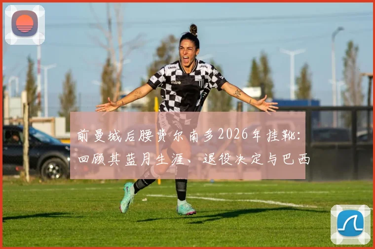 前曼城后腰费尔南多2026年挂靴:回顾其蓝月生涯、退役决定与巴西中场时代印记