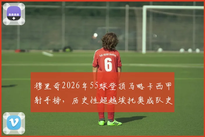 穆里奇2026年55球登顶马略卡西甲射手榜，历史性超越埃托奥成队史第一，解读其战术地位与进球分布