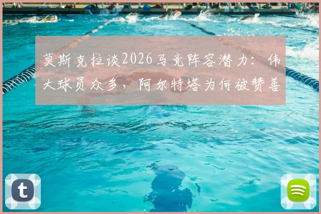 莫斯克拉谈2026马竞阵容潜力：伟大球员众多，阿尔特塔为何被赞善于激发球员能力？