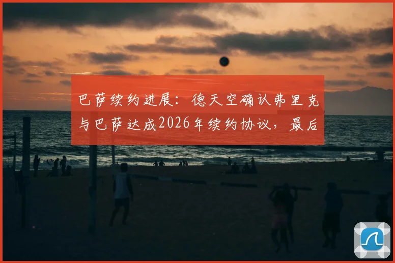 巴萨续约进展：德天空确认弗里克与巴萨达成2026年续约协议，最后细节下周敲定