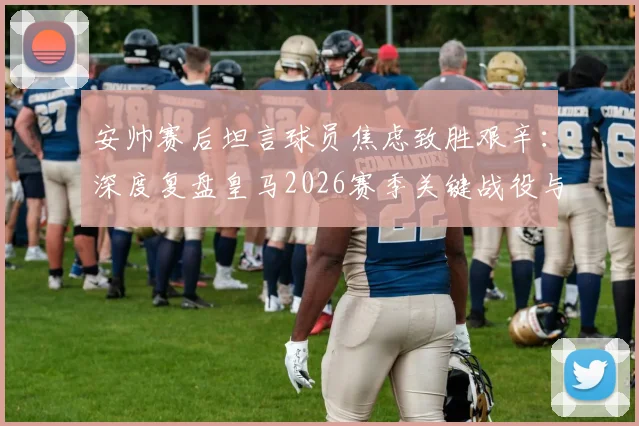 安帅赛后坦言球员焦虑致胜艰辛：深度复盘皇马2026赛季关键战役与心理调节策略