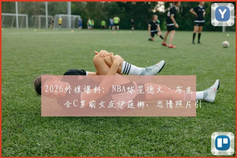 2026外媒爆料：NBA球星德文·布克约会C罗前女友伊莲娜，恋情照片引热议
