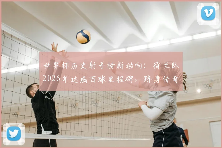 世界杯历史射手榜新动向：荷兰队2026年达成百球里程碑，跻身传奇八强之列