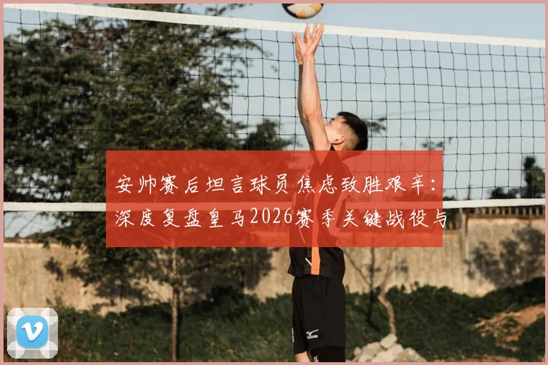 安帅赛后坦言球员焦虑致胜艰辛：深度复盘皇马2026赛季关键战役与心理调节策略