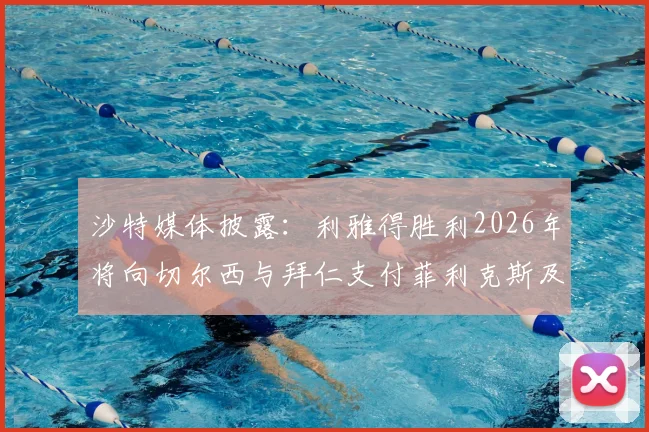 沙特媒体披露：利雅得胜利2026年将向切尔西与拜仁支付菲利克斯及科曼浮动转会奖金