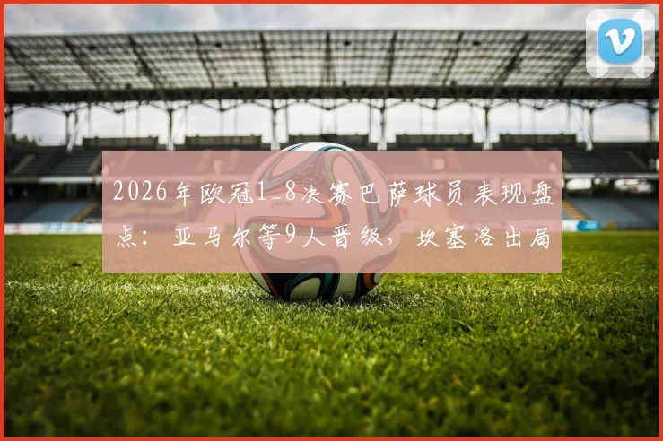 2026年欧冠1_8决赛巴萨球员表现盘点:亚马尔等9人晋级,坎塞洛出局原因解析