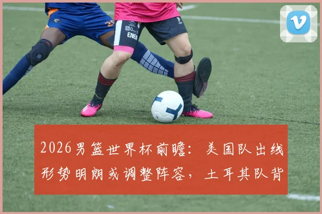2026男篮世界杯前瞻：美国队出线形势明朗或调整阵容，土耳其队背水一战为尊严而拼