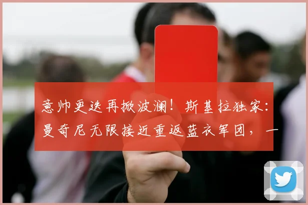 意帅更迭再掀波澜！斯基拉独家：曼奇尼无限接近重返蓝衣军团，一份长达数年的新合约