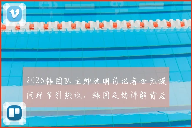 2026韩国队主帅洪明甫记者会无提问环节引热议,韩国足协详解背后考量与担忧