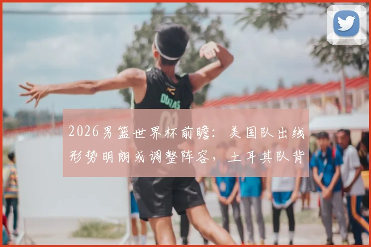 2026男篮世界杯前瞻:美国队出线形势明朗或调整阵容,土耳其队背水一战为尊严而拼