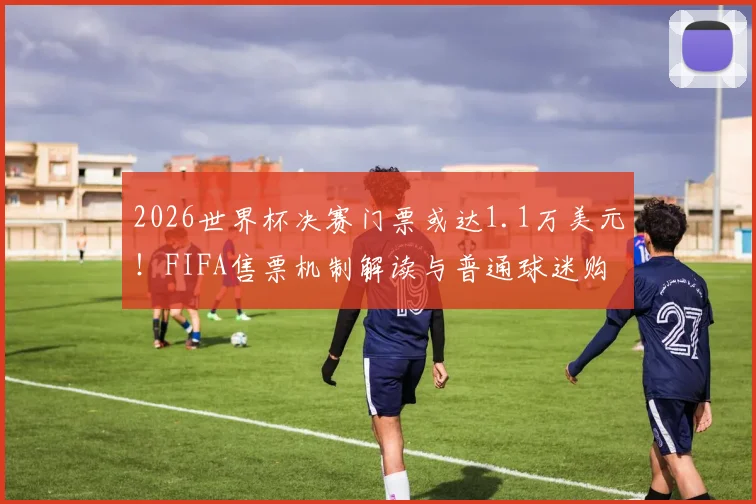 2026世界杯决赛门票或达1.1万美元！FIFA售票机制解读与普通球迷购票指南
