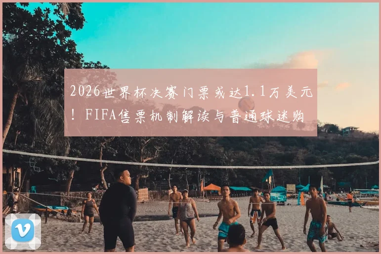 2026世界杯决赛门票或达1.1万美元！FIFA售票机制解读与普通球迷购票指南