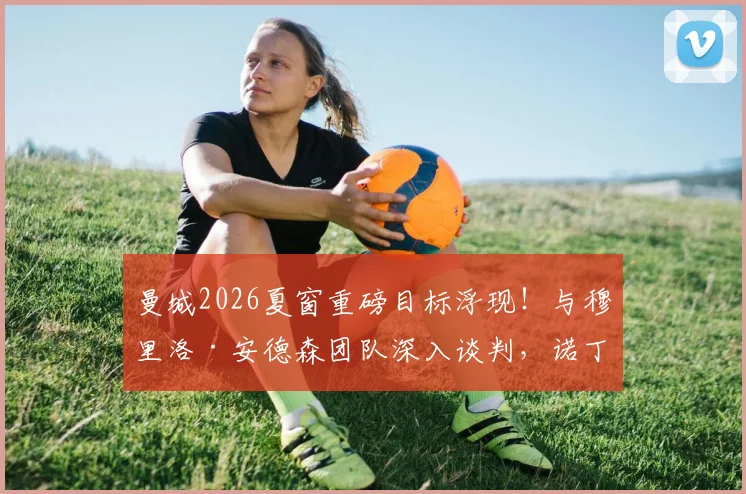 曼城2026夏窗重磅目标浮现！与穆里洛·安德森团队深入谈判，诺丁汉森林要价或创队史纪录