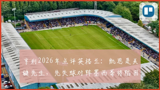 亨利2026年点评英格兰:凯恩是关键先生,先失球对阵墨西哥将陷困境