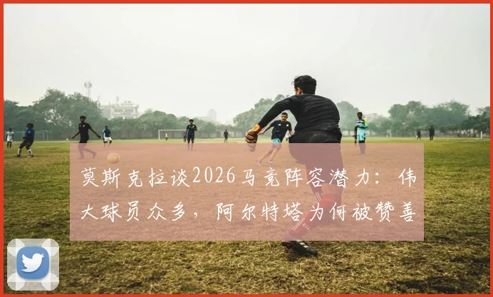 莫斯克拉谈2026马竞阵容潜力:伟大球员众多,阿尔特塔为何被赞善于激发球员能力?
