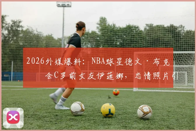 2026外媒爆料：NBA球星德文·布克约会C罗前女友伊莲娜，恋情照片引热议